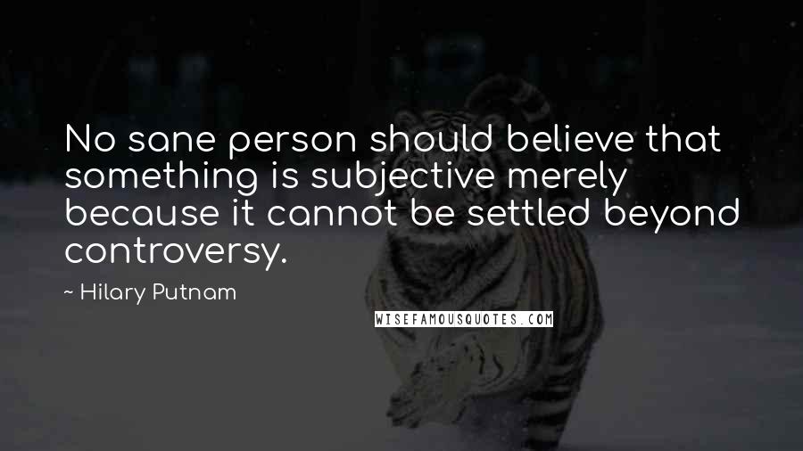 Hilary Putnam Quotes: No sane person should believe that something is subjective merely because it cannot be settled beyond controversy.