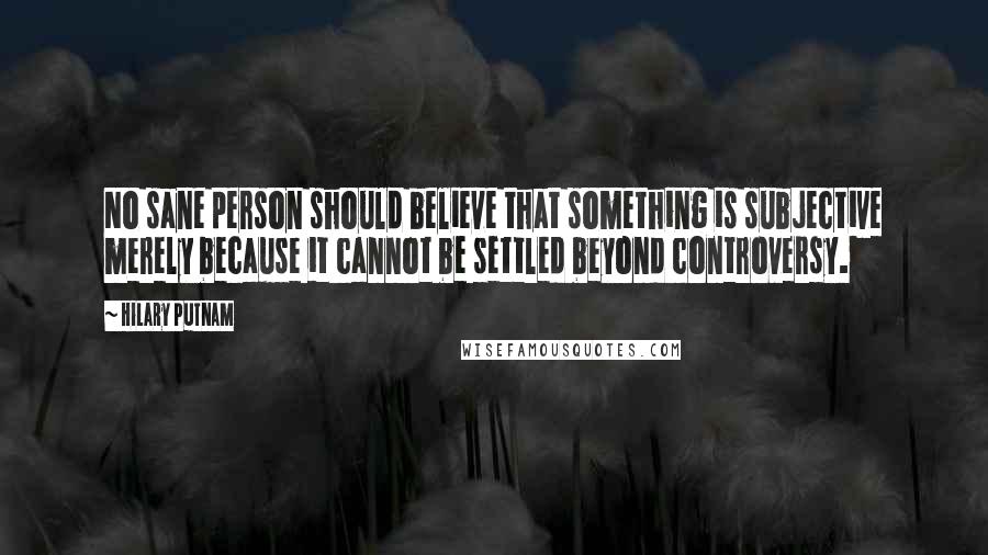 Hilary Putnam Quotes: No sane person should believe that something is subjective merely because it cannot be settled beyond controversy.