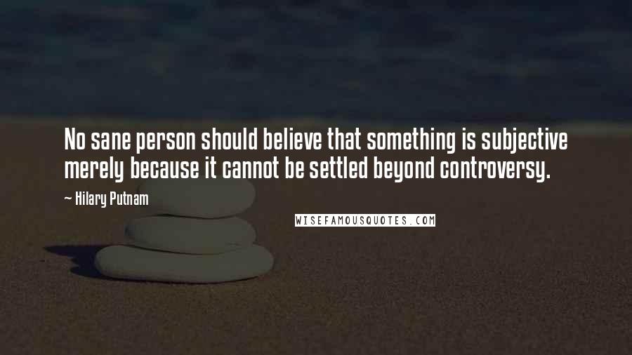 Hilary Putnam Quotes: No sane person should believe that something is subjective merely because it cannot be settled beyond controversy.
