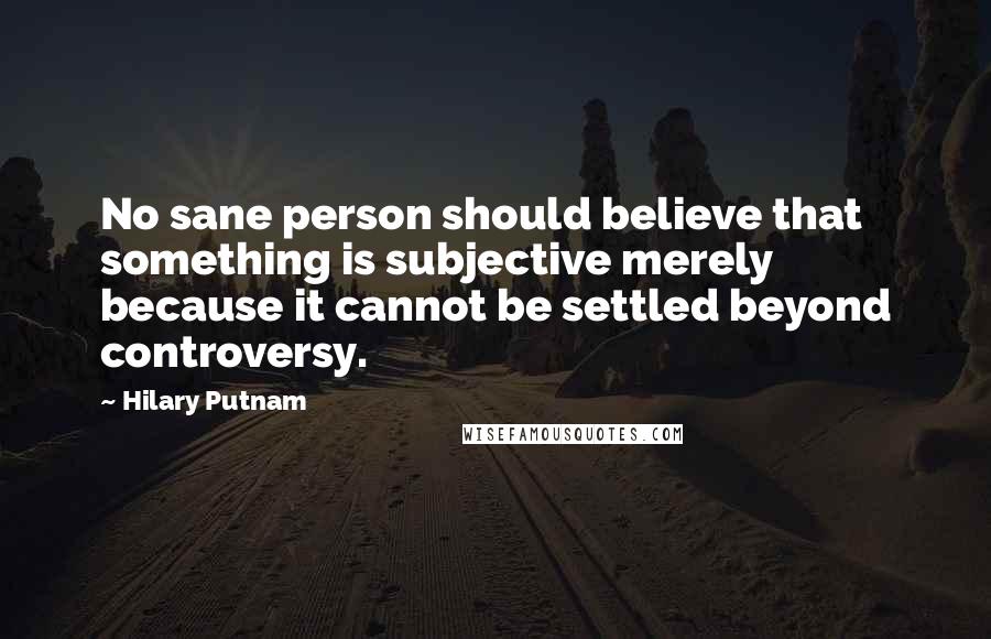 Hilary Putnam Quotes: No sane person should believe that something is subjective merely because it cannot be settled beyond controversy.