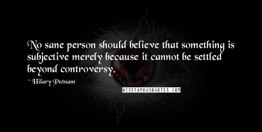 Hilary Putnam Quotes: No sane person should believe that something is subjective merely because it cannot be settled beyond controversy.