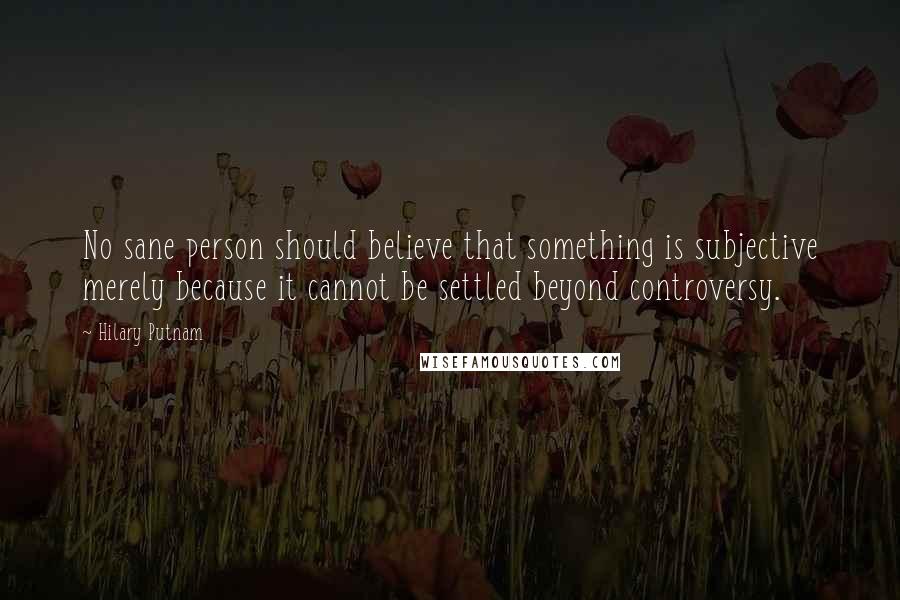 Hilary Putnam Quotes: No sane person should believe that something is subjective merely because it cannot be settled beyond controversy.