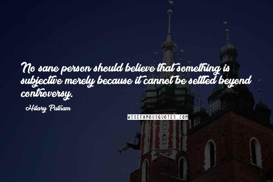 Hilary Putnam Quotes: No sane person should believe that something is subjective merely because it cannot be settled beyond controversy.