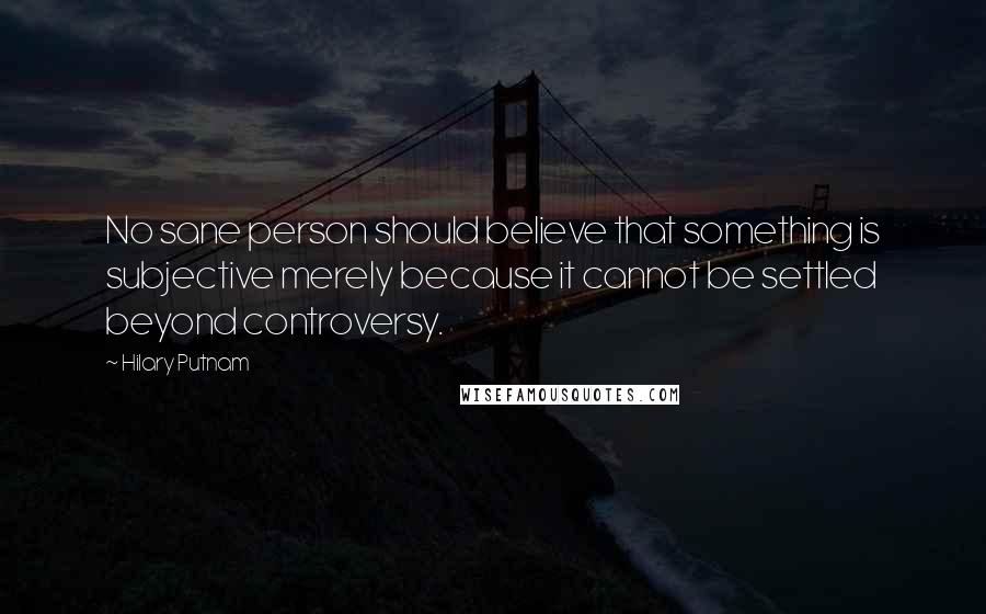 Hilary Putnam Quotes: No sane person should believe that something is subjective merely because it cannot be settled beyond controversy.