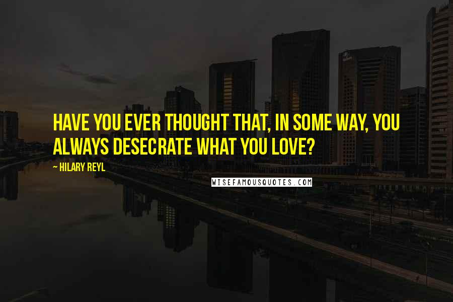 Hilary Reyl Quotes: Have you ever thought that, in some way, you always desecrate what you love?