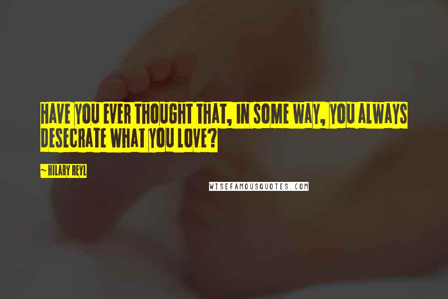 Hilary Reyl Quotes: Have you ever thought that, in some way, you always desecrate what you love?