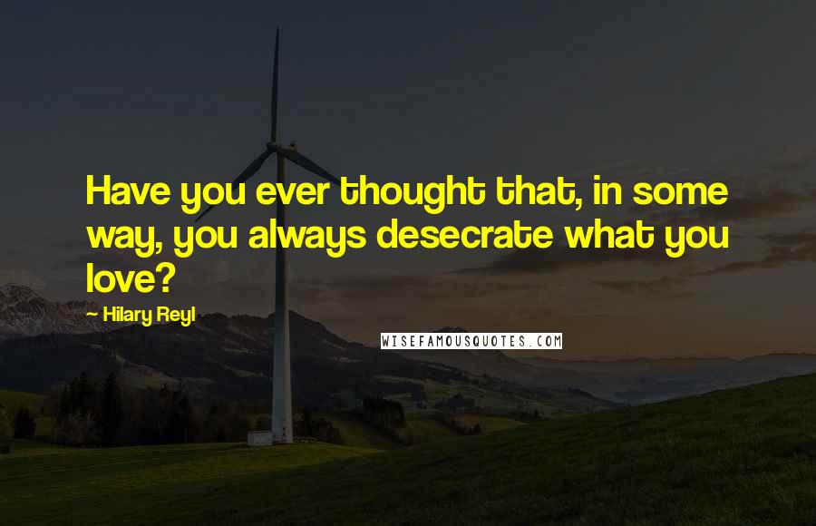 Hilary Reyl Quotes: Have you ever thought that, in some way, you always desecrate what you love?