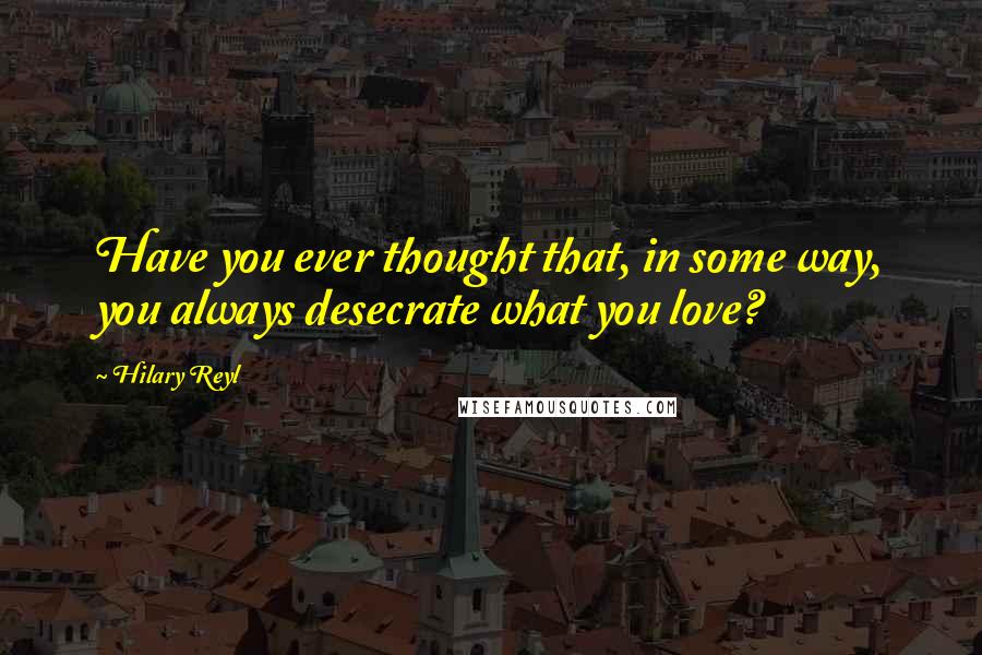 Hilary Reyl Quotes: Have you ever thought that, in some way, you always desecrate what you love?