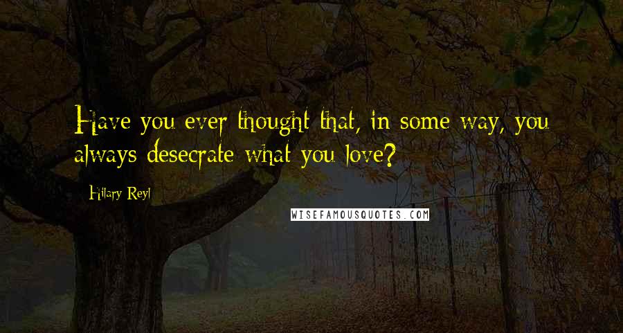 Hilary Reyl Quotes: Have you ever thought that, in some way, you always desecrate what you love?