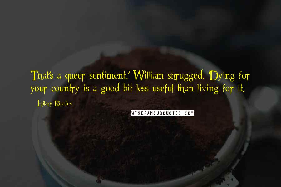 Hilary Rhodes Quotes: That's a queer sentiment.' William shrugged. 'Dying for your country is a good bit less useful than living for it.