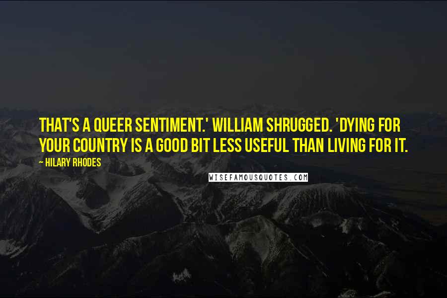 Hilary Rhodes Quotes: That's a queer sentiment.' William shrugged. 'Dying for your country is a good bit less useful than living for it.