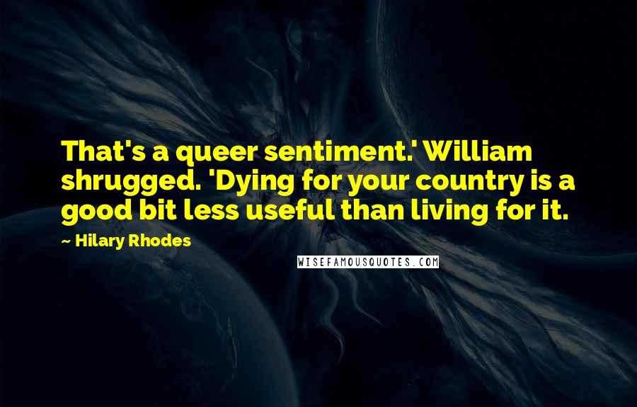 Hilary Rhodes Quotes: That's a queer sentiment.' William shrugged. 'Dying for your country is a good bit less useful than living for it.