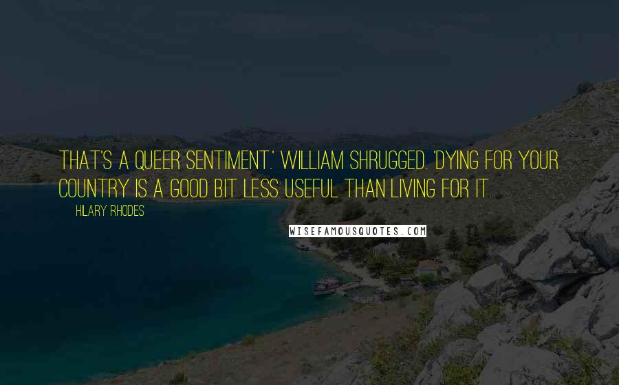 Hilary Rhodes Quotes: That's a queer sentiment.' William shrugged. 'Dying for your country is a good bit less useful than living for it.