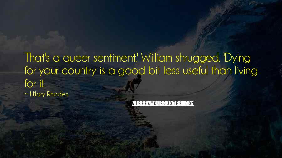 Hilary Rhodes Quotes: That's a queer sentiment.' William shrugged. 'Dying for your country is a good bit less useful than living for it.