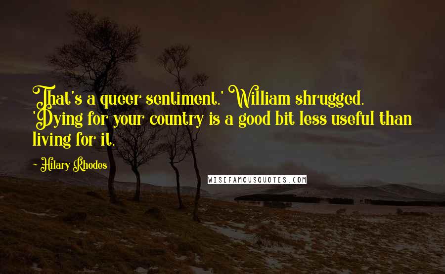 Hilary Rhodes Quotes: That's a queer sentiment.' William shrugged. 'Dying for your country is a good bit less useful than living for it.