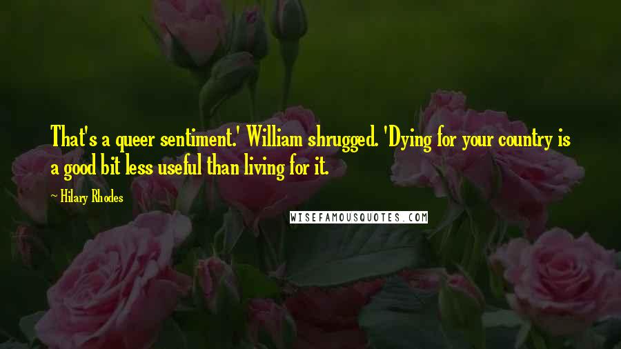 Hilary Rhodes Quotes: That's a queer sentiment.' William shrugged. 'Dying for your country is a good bit less useful than living for it.