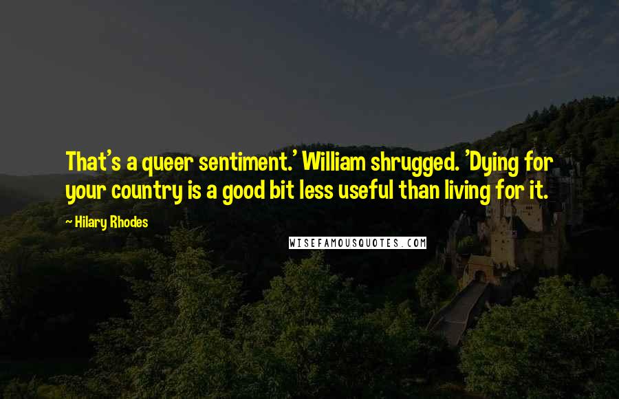 Hilary Rhodes Quotes: That's a queer sentiment.' William shrugged. 'Dying for your country is a good bit less useful than living for it.