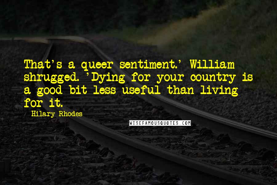 Hilary Rhodes Quotes: That's a queer sentiment.' William shrugged. 'Dying for your country is a good bit less useful than living for it.