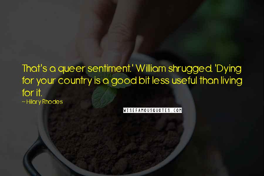 Hilary Rhodes Quotes: That's a queer sentiment.' William shrugged. 'Dying for your country is a good bit less useful than living for it.