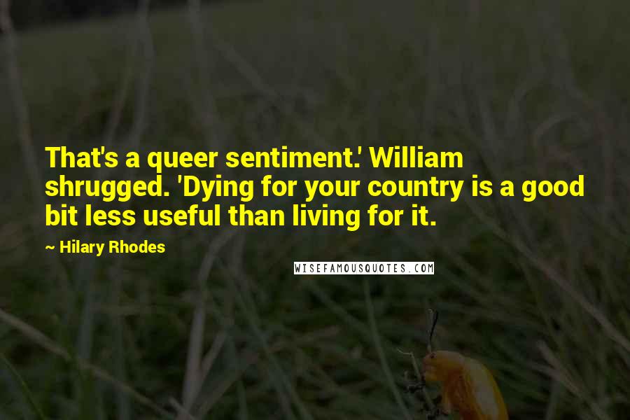 Hilary Rhodes Quotes: That's a queer sentiment.' William shrugged. 'Dying for your country is a good bit less useful than living for it.