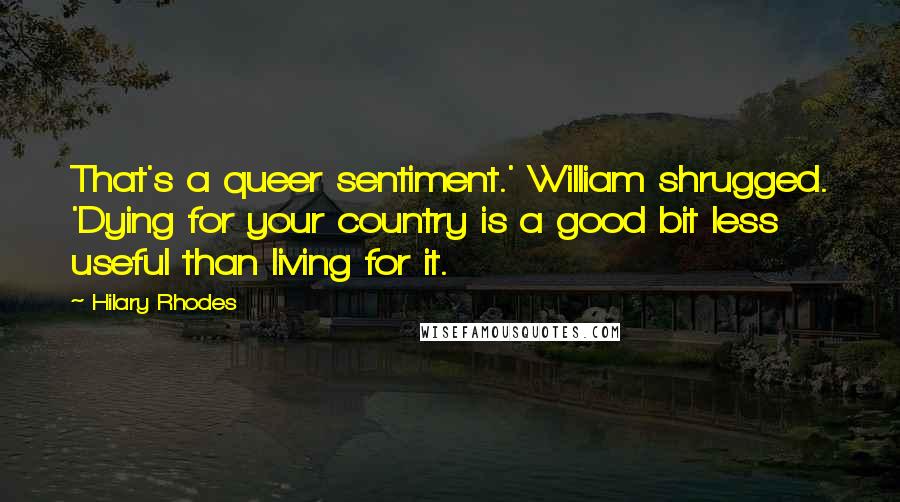 Hilary Rhodes Quotes: That's a queer sentiment.' William shrugged. 'Dying for your country is a good bit less useful than living for it.