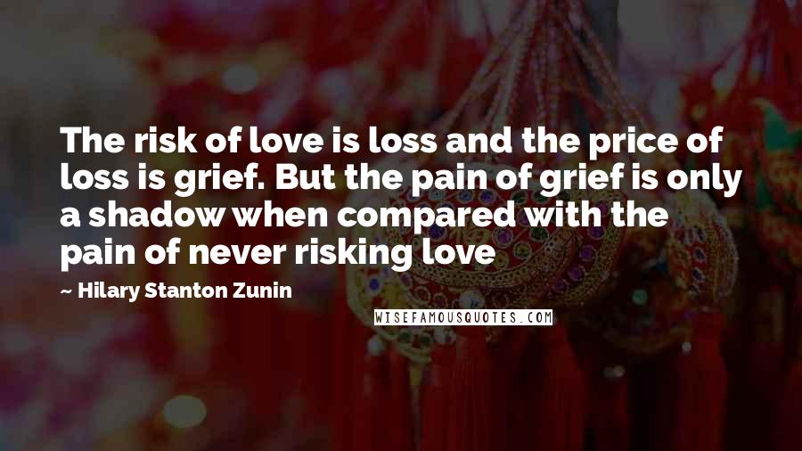 Hilary Stanton Zunin Quotes: The risk of love is loss and the price of loss is grief. But the pain of grief is only a shadow when compared with the pain of never risking love