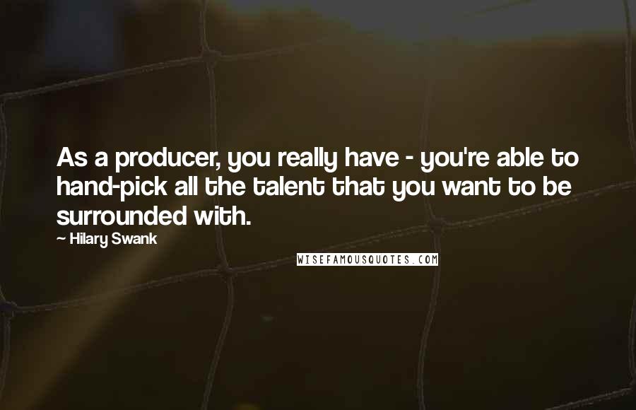 Hilary Swank Quotes: As a producer, you really have - you're able to hand-pick all the talent that you want to be surrounded with.