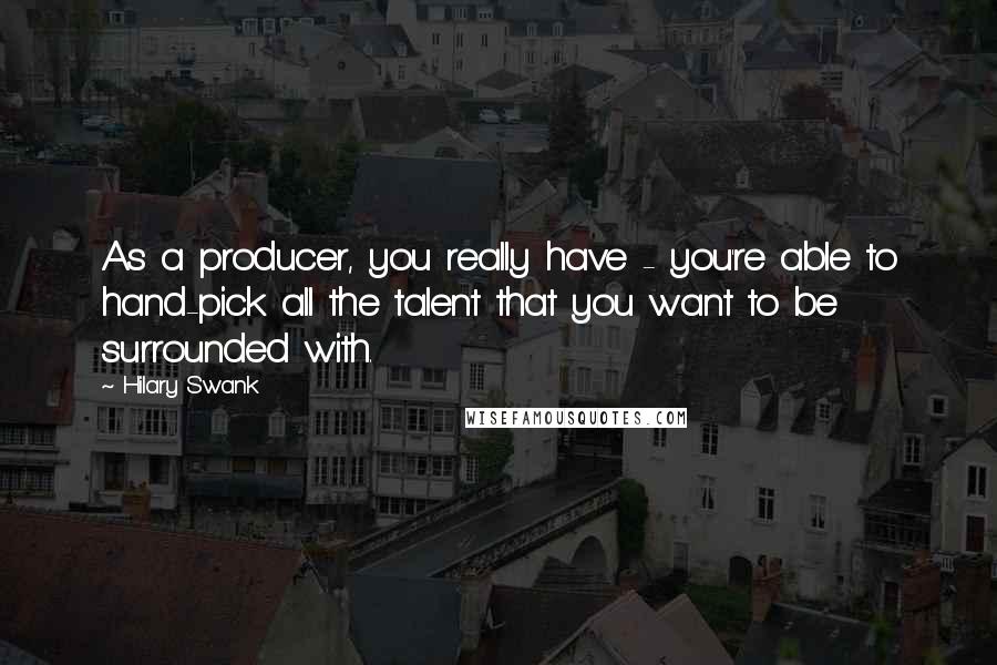 Hilary Swank Quotes: As a producer, you really have - you're able to hand-pick all the talent that you want to be surrounded with.