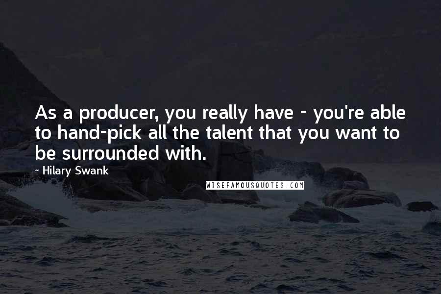 Hilary Swank Quotes: As a producer, you really have - you're able to hand-pick all the talent that you want to be surrounded with.