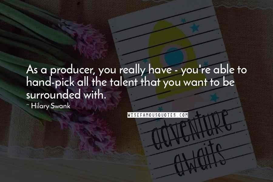 Hilary Swank Quotes: As a producer, you really have - you're able to hand-pick all the talent that you want to be surrounded with.