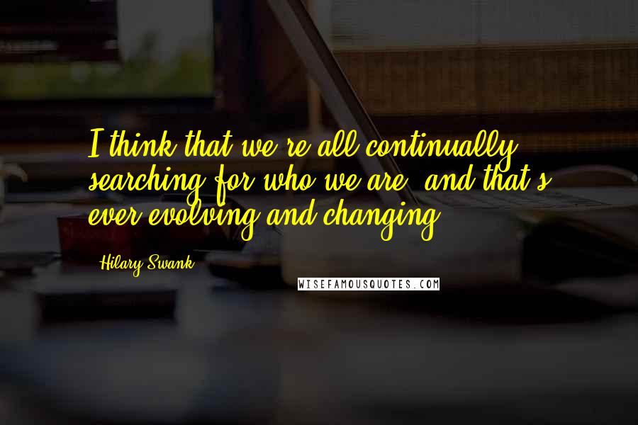 Hilary Swank Quotes: I think that we're all continually searching for who we are, and that's ever-evolving and changing.