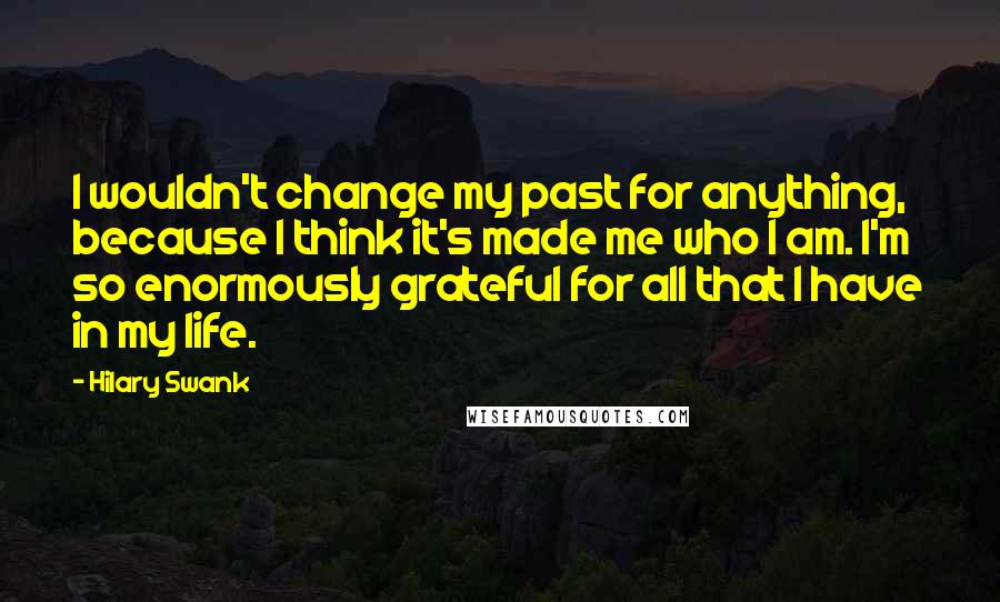 Hilary Swank Quotes: I wouldn't change my past for anything, because I think it's made me who I am. I'm so enormously grateful for all that I have in my life.