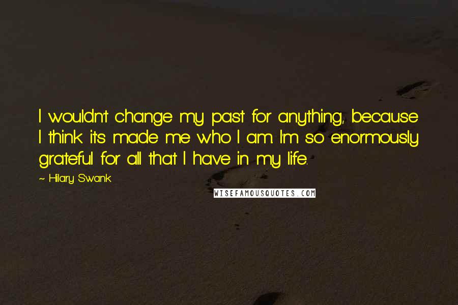 Hilary Swank Quotes: I wouldn't change my past for anything, because I think it's made me who I am. I'm so enormously grateful for all that I have in my life.