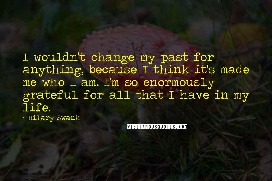 Hilary Swank Quotes: I wouldn't change my past for anything, because I think it's made me who I am. I'm so enormously grateful for all that I have in my life.