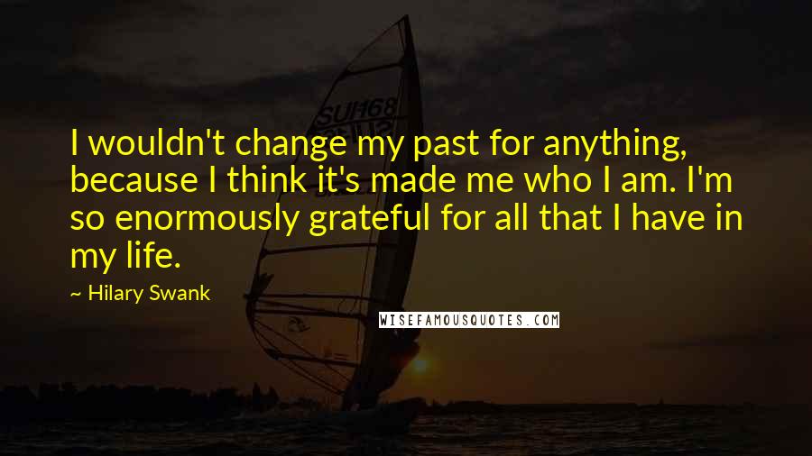 Hilary Swank Quotes: I wouldn't change my past for anything, because I think it's made me who I am. I'm so enormously grateful for all that I have in my life.