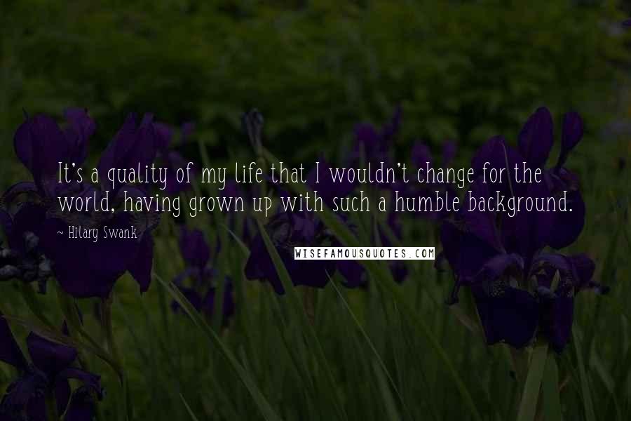 Hilary Swank Quotes: It's a quality of my life that I wouldn't change for the world, having grown up with such a humble background.