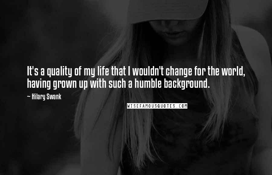 Hilary Swank Quotes: It's a quality of my life that I wouldn't change for the world, having grown up with such a humble background.