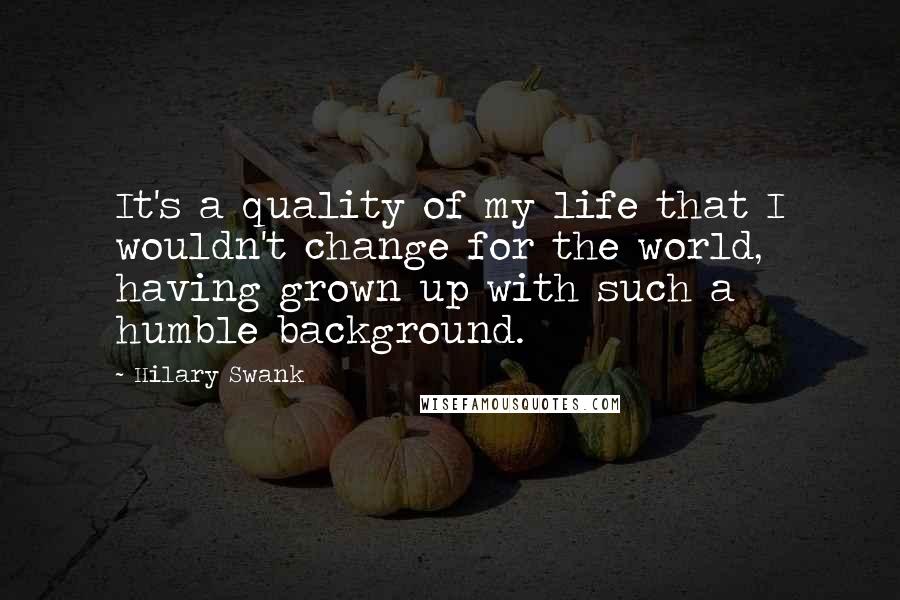 Hilary Swank Quotes: It's a quality of my life that I wouldn't change for the world, having grown up with such a humble background.