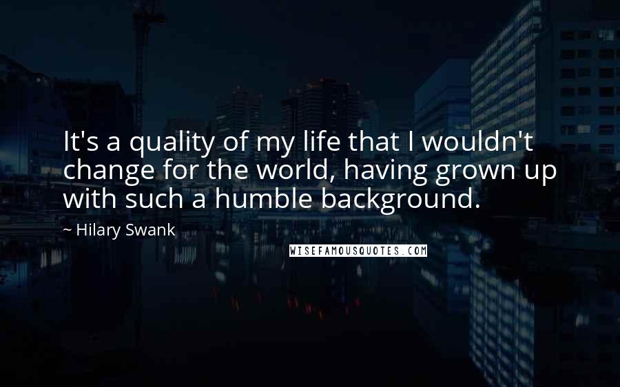 Hilary Swank Quotes: It's a quality of my life that I wouldn't change for the world, having grown up with such a humble background.