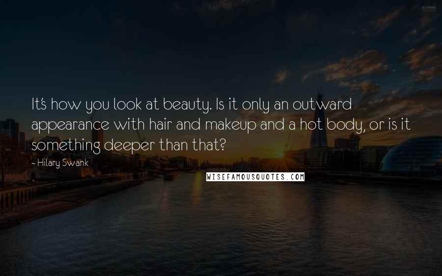 Hilary Swank Quotes: It's how you look at beauty. Is it only an outward appearance with hair and makeup and a hot body, or is it something deeper than that?