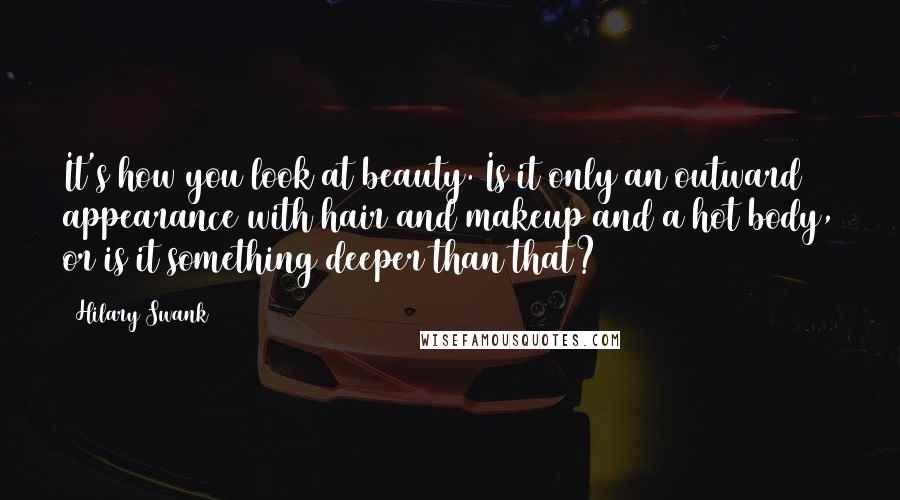 Hilary Swank Quotes: It's how you look at beauty. Is it only an outward appearance with hair and makeup and a hot body, or is it something deeper than that?