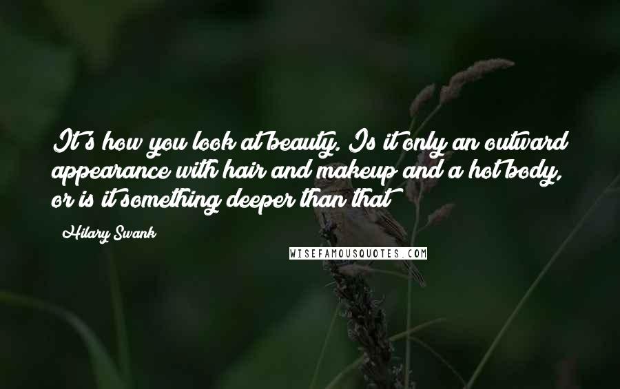 Hilary Swank Quotes: It's how you look at beauty. Is it only an outward appearance with hair and makeup and a hot body, or is it something deeper than that?