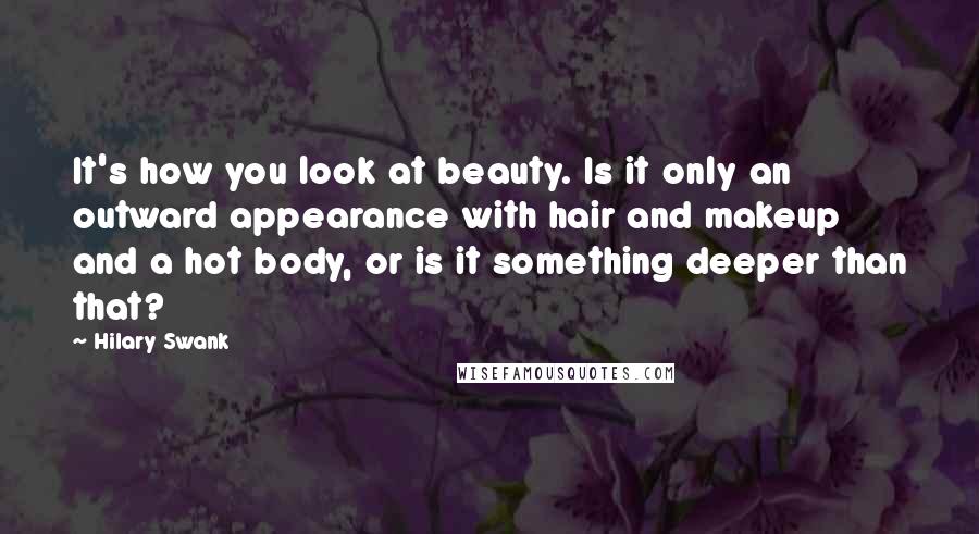 Hilary Swank Quotes: It's how you look at beauty. Is it only an outward appearance with hair and makeup and a hot body, or is it something deeper than that?