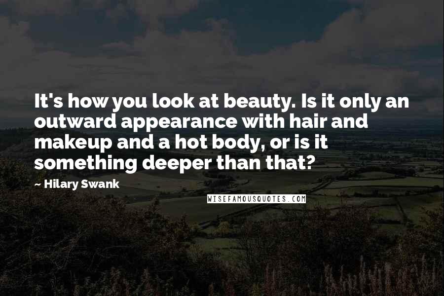 Hilary Swank Quotes: It's how you look at beauty. Is it only an outward appearance with hair and makeup and a hot body, or is it something deeper than that?