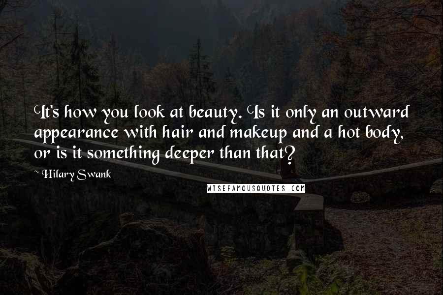 Hilary Swank Quotes: It's how you look at beauty. Is it only an outward appearance with hair and makeup and a hot body, or is it something deeper than that?