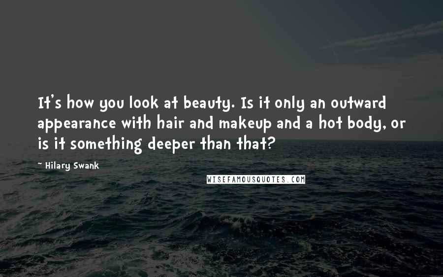 Hilary Swank Quotes: It's how you look at beauty. Is it only an outward appearance with hair and makeup and a hot body, or is it something deeper than that?
