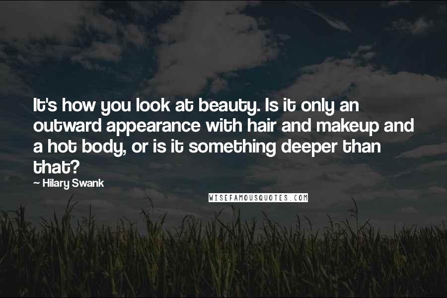Hilary Swank Quotes: It's how you look at beauty. Is it only an outward appearance with hair and makeup and a hot body, or is it something deeper than that?