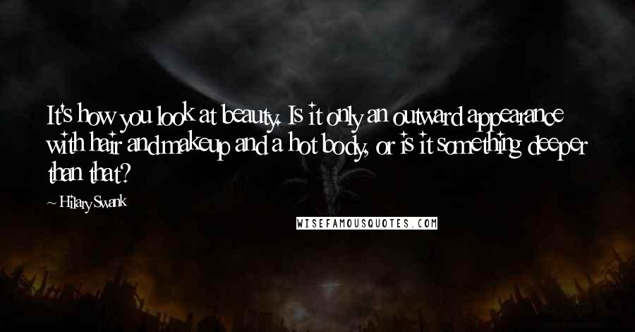 Hilary Swank Quotes: It's how you look at beauty. Is it only an outward appearance with hair and makeup and a hot body, or is it something deeper than that?