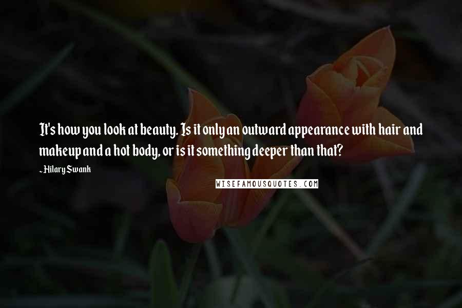 Hilary Swank Quotes: It's how you look at beauty. Is it only an outward appearance with hair and makeup and a hot body, or is it something deeper than that?