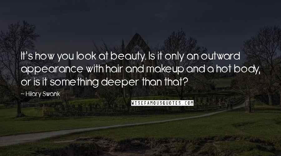 Hilary Swank Quotes: It's how you look at beauty. Is it only an outward appearance with hair and makeup and a hot body, or is it something deeper than that?